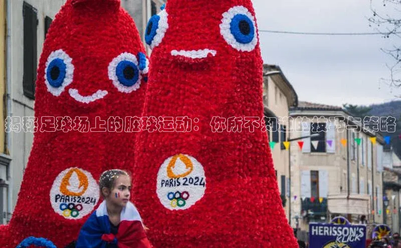 星空·综合体育华扬联众揭秘足球场上的脏球运动：你所不知道的技巧与策略