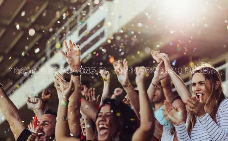 星空综合体育全站app百度社团赞助平台如何选择适合您的足球运动鞋尺码？ - 足球运动鞋尺码选择攻略【详细指南】