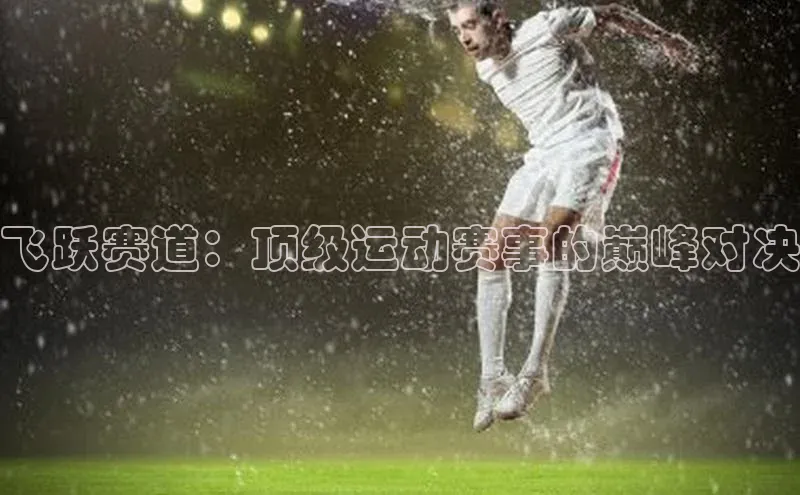 星空体育在线网页版APP下载皮阿诺飞跃赛道：顶级运动赛事的巅峰对决