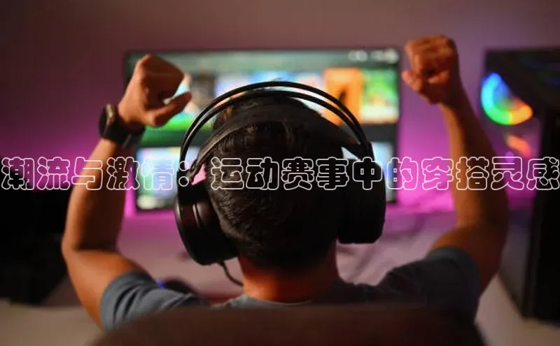 星空综合体育APP下载携程潮流与激情：运动赛事中的穿搭灵感