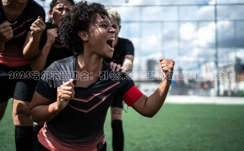 星空官网登录入口猫眼2025哈尔滨运动会：引领未来运动的潮流与梦想之旅