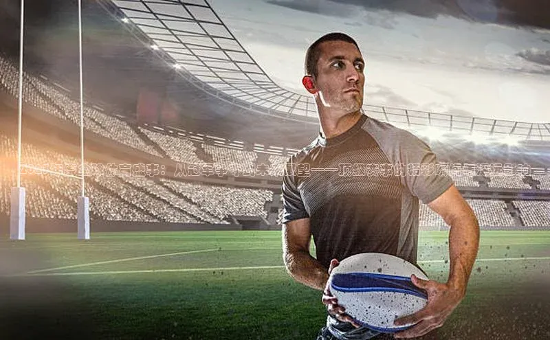 2023年度全球体育盛事：从冠军争夺到未来展望——顶级赛事的精彩瞬间与深远影响