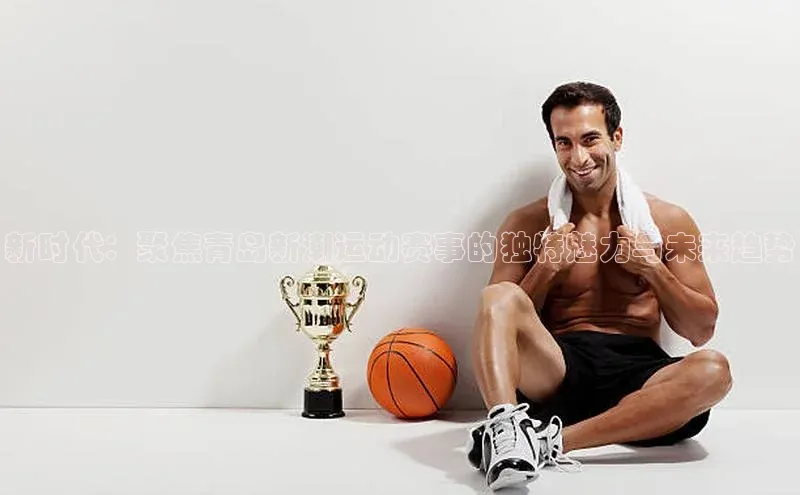 新时代：聚焦青岛新潮运动赛事的独特魅力与未来趋势