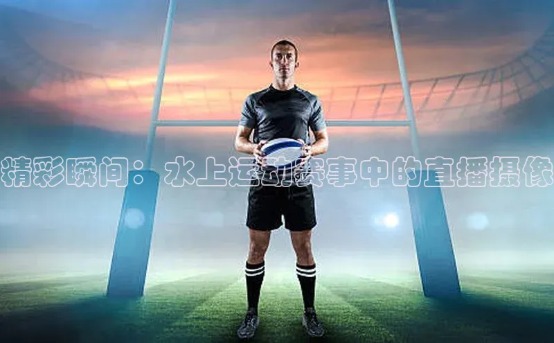 精彩瞬间：水上运动赛事中的直播摄像