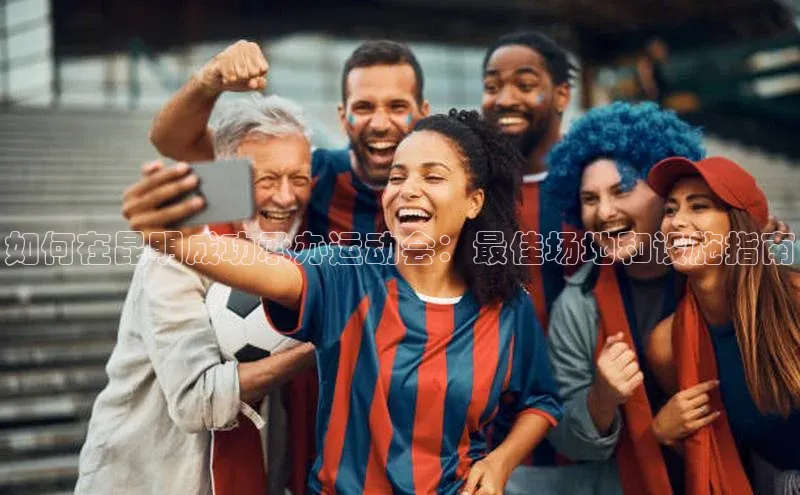 如何在昆明成功承办运动会：最佳场地和设施指南