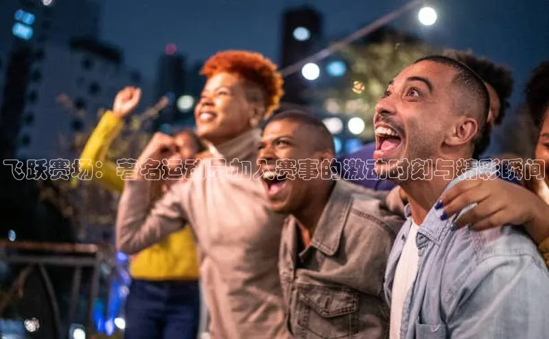 飞跃赛场：著名运动员加入赛事的激动时刻与精彩瞬间