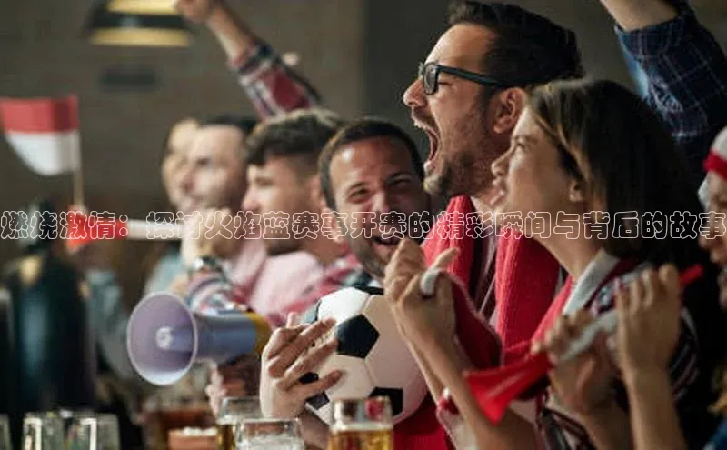 燃烧激情：探讨火焰蓝赛事开赛的精彩瞬间与背后的故事