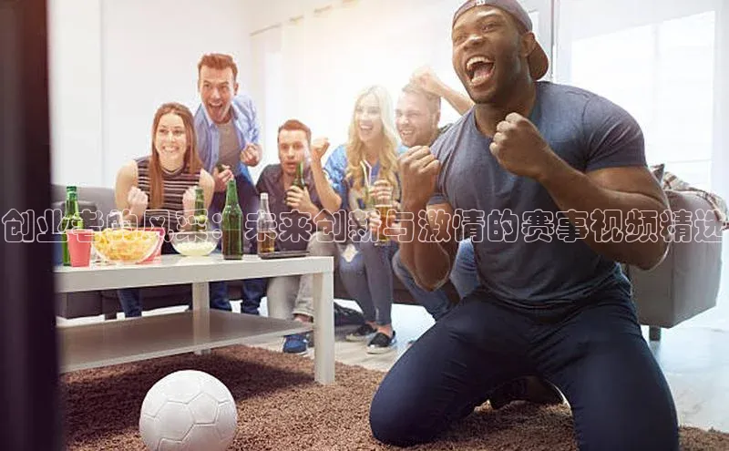 创业者的风采：未来创新与激情的赛事视频精选