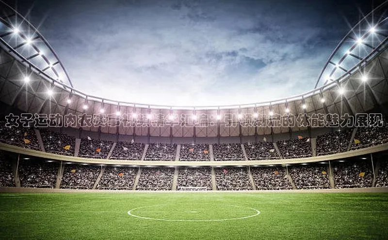 女子运动内衣赛事视频精华汇编：引领潮流的体能魅力展现
