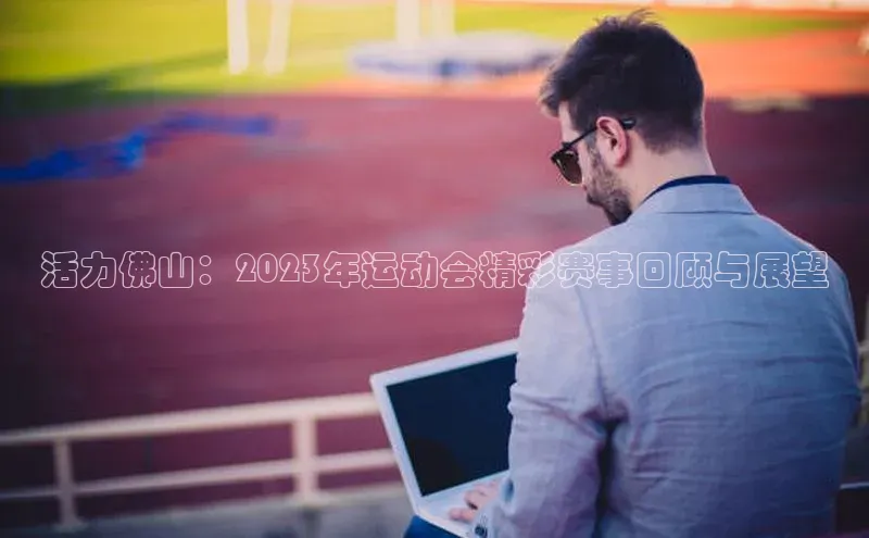 活力佛山：2023年运动会精彩赛事回顾与展望